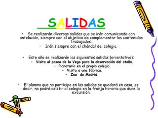 SALIDAS
     • Se realizarán diversas salidas que se irán comunicando con
    antelación, siempre con el objetivo de complementar los contenidos
                                trabajados.
               • Irán siempre con el chándal del colegio.

     •   Este año se realizarán las siguientes salidas (orientativo):
          – Visita al paseo de la Vega para la observación del otoño.
                       – Planetario en el propio colegio.
                            – Visita a una fábrica.
                              – Zoo de Madrid.

•     El alumno que no participe en las salidas se quedará en casa, es
     decir, no podrá asistir al colegio en la franja horaria que dure la
                                  excursión.
 