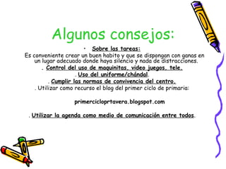Algunos consejos:
                        • Sobre las tareas:
Es conveniente crear un buen habito y que se dispongan con ganas en
    un lugar adecuado donde haya silencio y nada de distracciones.
       . Control del uso de maquinitas, video juegos, tele.
                     . Uso del uniforme/chándal.
          . Cumplir las normas de convivencia del centro.
    . Utilizar como recurso el blog del primer ciclo de primaria:

                  primercicloprtavera.blogspot.com

 . Utilizar la agenda como medio de comunicación entre todos.
 