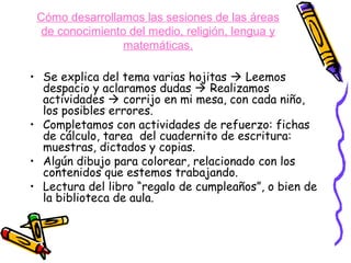 Cómo desarrollamos las sesiones de las áreas
  de conocimiento del medio, religión, lengua y
                 matemáticas.

• Se explica del tema varias hojitas  Leemos
  despacio y aclaramos dudas  Realizamos
  actividades  corrijo en mi mesa, con cada niño,
  los posibles errores.
• Completamos con actividades de refuerzo: fichas
  de cálculo, tarea del cuadernito de escritura:
  muestras, dictados y copias.
• Algún dibujo para colorear, relacionado con los
  contenidos que estemos trabajando.
• Lectura del libro “regalo de cumpleaños”, o bien de
  la biblioteca de aula.
 