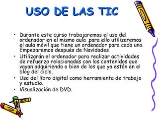 USO DE LAS TIC

• Durante este curso trabajaremos el uso del
  ordenador en el mismo aula ,para ello utilizaremos
  el aula móvil que tiene un ordenador para cada uno.
  Empezaremos después de Navidades
• Utilizarán el ordenador para realizar actividades
  de refuerzo relacionadas con los contenidos que
  vayan adquiriendo o bien de los que ya están en el
  blog del ciclo.
• Uso del libro digital como herramienta de trabajo
  y estudio.
• Visualización de DVD.
 