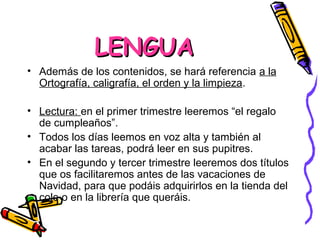 LENGUA
• Además de los contenidos, se hará referencia a la
  Ortografía, caligrafía, el orden y la limpieza.

• Lectura: en el primer trimestre leeremos “el regalo
  de cumpleaños”.
• Todos los días leemos en voz alta y también al
  acabar las tareas, podrá leer en sus pupitres.
• En el segundo y tercer trimestre leeremos dos títulos
  que os facilitaremos antes de las vacaciones de
  Navidad, para que podáis adquirirlos en la tienda del
  cole o en la librería que queráis.
 