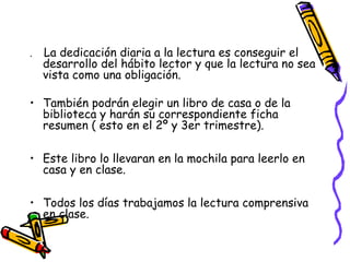 .   La dedicación diaria a la lectura es conseguir el
    desarrollo del hábito lector y que la lectura no sea
    vista como una obligación.

• También podrán elegir un libro de casa o de la
  biblioteca y harán su correspondiente ficha
  resumen ( esto en el 2º y 3er trimestre).

• Este libro lo llevaran en la mochila para leerlo en
  casa y en clase.

• Todos los días trabajamos la lectura comprensiva
  en clase.
 