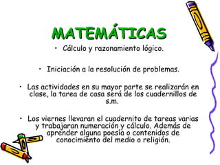 MATEMÁTICAS
          • Cálculo y razonamiento lógico.

     • Iniciación a la resolución de problemas.

• Las actividades en su mayor parte se realizarán en
  clase, la tarea de casa será de los cuadernillos de
                          s.m.

• Los viernes llevaran el cuadernito de tareas varias
    y trabajaran numeración y cálculo. Además de
        aprender alguna poesía o contenidos de
          conocimiento del medio o religión.
 