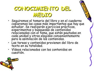 CONOCIMIENTO DEL
        MEDIO
• Seguiremos el temario del libro y en el cuaderno
  copiaremos las cosas más importantes que hay que
  estudiar. Se realizarán ejercicios prácticos,
  experimentos y búsquedas de contenidos
  relacionados con el tema, que están pautados en
  cada unidad y otros elegidos convenientemente
  para la asimilación de los contenidos.
• Las tareas y contenidos provienen del libro de
  texto en su totalidad.
• Vídeos relacionados con los contenidos en
  cuestión.
 