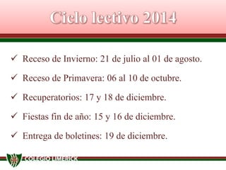  Receso de Invierno: 21 de julio al 01 de agosto.
 Receso de Primavera: 06 al 10 de octubre.

 Recuperatorios: 17 y 18 de diciembre.
 Fiestas fin de año: 15 y 16 de diciembre.

 Entrega de boletines: 19 de diciembre.

 