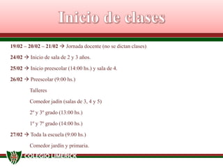 19/02 – 20/02 – 21/02  Jornada docente (no se dictan clases)
24/02  Inicio de sala de 2 y 3 años.
25/02  Inicio preescolar (14:00 hs.) y sala de 4.
26/02  Preescolar (9:00 hs.)
Talleres
Comedor jadín (salas de 3, 4 y 5)
2º y 3º grado (13:00 hs.)

1º y 7º grado (14:00 hs.)
27/02  Toda la escuela (9:00 hs.)
Comedor jardín y primaria.

 