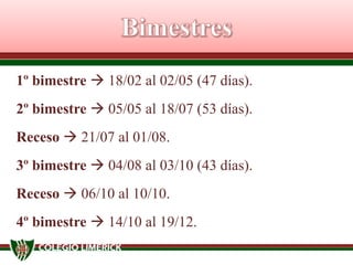 1º bimestre  18/02 al 02/05 (47 días).
2º bimestre  05/05 al 18/07 (53 días).
Receso  21/07 al 01/08.
3º bimestre  04/08 al 03/10 (43 días).
Receso  06/10 al 10/10.
4º bimestre  14/10 al 19/12.

 