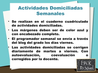 Actividades Domiciliadas
Semanales
• Se realizan en el cuaderno cuadriculado
de actividades domiciliadas.
• Los márgenes deben ser de color azul y
con encabezado completo.
• El programador semanal se envía a través
del blog del grado los días viernes.
• Las actividades domiciliadas se corrigen
diariamente de martes a viernes. Con
autoevaluación, coevaluación o
corregidos por la docente.
 
