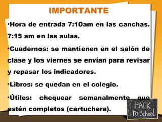 IMPORTANTE
•Hora de entrada 7:10am en las canchas.
7:15 am en las aulas.
•Cuadernos: se mantienen en el salón de
clase y los viernes se envían para revisar
y repasar los indicadores.
•Libros: se quedan en el colegio.
•Útiles: chequear semanalmente que
estén completos (cartuchera).
 
