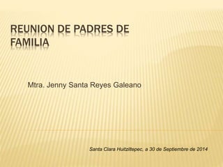 REUNION DE PADRES DE
FAMILIA
Mtra. Jenny Santa Reyes Galeano
Santa Clara Huitziltepec, a 30 de Septiembre de 2014
 