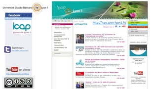 https://www.facebook.com/pages/ICAP-Universit%C3%A9- 
Claude-Bernard-Lyon-1/166722260046099?ref=ts&fref=ts 
Suivre sur : 
https://twitter.com/icap_lyon1 
Les vidéos : 
https://www.youtube.com/69icap 
http://icap.univ-lyon1.fr/ 
