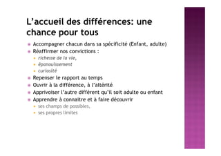 L’accueil des différences: une
chance pour tous
 Accompagner chacun dans sa spécificité (Enfant, adulte)
 Réaffirmer nos convictions :
 richesse de la vie,
 épanouissement
 curiosité
 Repenser le rapport au temps
 Ouvrir à la différence, à l’altérité
 Apprivoiser l’autre différent qu’il soit adulte ou enfant
 Apprendre à connaitre et à faire découvrir
 ses champs de possibles,
 ses propres limites
 