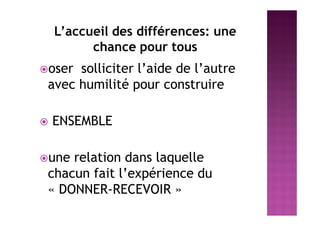 L’accueil des différences: une
chance pour tous
oser solliciter l’aide de l’autre
avec humilité pour construire
 ENSEMBLE
une relation dans laquelle
chacun fait l’expérience du
« DONNER-RECEVOIR »
 
