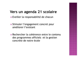 Vers un agenda 21 scolaire
 Eveiller la responsabilité de chacun
 Stimuler l’engagement concret pour
améliorer l’existant
 Rechercher la cohérence entre le contenu
des programmes officiels et la gestion
concrète de notre école
 