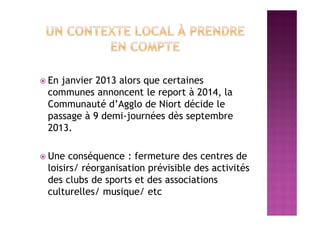  En janvier 2013 alors que certaines
communes annoncent le report à 2014, la
Communauté d’Agglo de Niort décide le
passage à 9 demi-journées dès septembre
2013.
 Une conséquence : fermeture des centres de
loisirs/ réorganisation prévisible des activités
des clubs de sports et des associations
culturelles/ musique/ etc
 