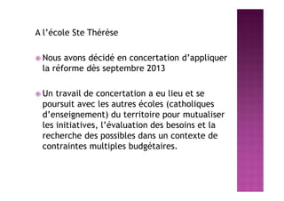 A l’école Ste Thérèse
 Nous avons décidé en concertation d’appliquer
la réforme dès septembre 2013
 Un travail de concertation a eu lieu et se
poursuit avec les autres écoles (catholiques
d’enseignement) du territoire pour mutualiser
les initiatives, l’évaluation des besoins et la
recherche des possibles dans un contexte de
contraintes multiples budgétaires.
 