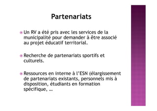 Partenariats
 Un RV a été pris avec les services de la
municipalité pour demander à être associé
au projet éducatif territorial.
 Recherche de partenariats sportifs et
culturels.
 Ressources en interne à l’ESN (élargissement
de partenariats existants, personnels mis à
disposition, étudiants en formation
spécifique, …
 