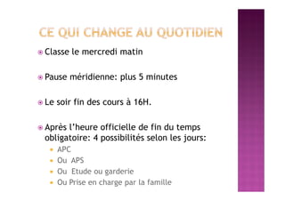  Classe le mercredi matin
 Pause méridienne: plus 5 minutes
 Le soir fin des cours à 16H.
 Après l’heure officielle de fin du temps
obligatoire: 4 possibilités selon les jours:
 APC
 Ou APS
 Ou Etude ou garderie
 Ou Prise en charge par la famille
 