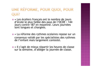  • Les écoliers français ont le nombre de jours
d’école le plus faible des pays de l’OCDE : 144
jours contre 187 en moyenne. Leurs journées
sont longues et chargées.
 • La réforme des rythmes scolaires repose sur un
consensus validé par les spécialistes des rythmes
de l’enfant mais largement contesté.
 • Il s’agit de mieux répartir les heures de classe
sur la semaine, d’alléger la journée de classe.
 