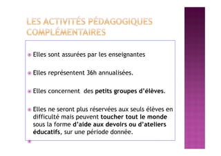  Elles sont assurées par les enseignantes
 Elles représentent 36h annualisées.
 Elles concernent des petits groupes d’élèves.
 Elles ne seront plus réservées aux seuls élèves en
difficulté mais peuvent toucher tout le monde
sous la forme d’aide aux devoirs ou d’ateliers
éducatifs, sur une période donnée.

 