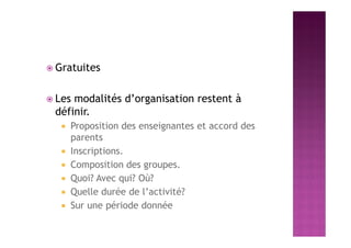 Gratuites
 Les modalités d’organisation restent à
définir.
 Proposition des enseignantes et accord des
parents
 Inscriptions.
 Composition des groupes.
 Quoi? Avec qui? Où?
 Quelle durée de l’activité?
 Sur une période donnée
 