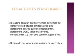  Il s’agira dans un premier temps de temps de
garderie et d’études dirigées avec des
personnels autres que les enseignantes:
personnels OGEC (aide maternelle,
surveillantes,…) : un peu comme aujourd’hui.
 Besoin de personnes pour animer des activités
 