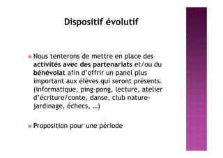 Dispositif évolutif
 Nous tenterons de mettre en place des
activités avec des partenariats et/ou du
bénévolat afin d’offrir un panel plus
important aux élèves qui seront présents.
(informatique, ping-pong, lecture, atelier
d’écriture/conte, danse, club nature-
jardinage, échecs, …)
 Proposition pour une période
 