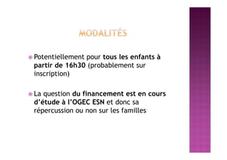  Potentiellement pour tous les enfants à
partir de 16h30 (probablement sur
inscription)
 La question du financement est en cours
d’étude à l’OGEC ESN et donc sa
répercussion ou non sur les familles
 