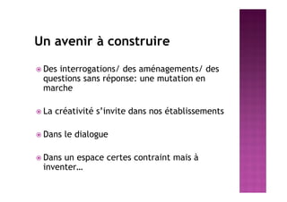 Un avenir à construire
 Des interrogations/ des aménagements/ des
questions sans réponse: une mutation en
marche
 La créativité s’invite dans nos établissements
 Dans le dialogue
 Dans un espace certes contraint mais à
inventer…
 