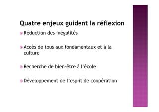 Quatre enjeux guident la réflexion
 Réduction des inégalités
 Accès de tous aux fondamentaux et à la
culture
 Recherche de bien-être à l’école
 Développement de l’esprit de coopération
 