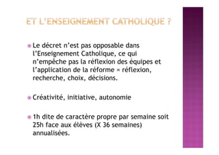  Le décret n’est pas opposable dans
l’Enseignement Catholique, ce qui
n’empêche pas la réflexion des équipes et
l’application de la réforme = réflexion,
recherche, choix, décisions.
 Créativité, initiative, autonomie
 1h dite de caractère propre par semaine soit
25h face aux élèves (X 36 semaines)
annualisées.
 