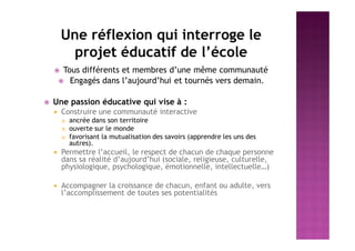 Une réflexion qui interroge le
projet éducatif de l’école
 Tous différents et membres d’une même communauté
 Engagés dans l’aujourd’hui et tournés vers demain.
 Une passion éducative qui vise à :
 Construire une communauté interactive
 ancrée dans son territoire
 ouverte sur le monde
 favorisant la mutualisation des savoirs (apprendre les uns des
autres).
 Permettre l’accueil, le respect de chacun de chaque personne
dans sa réalité d’aujourd’hui (sociale, religieuse, culturelle,
physiologique, psychologique, émotionnelle, intellectuelle…)
 Accompagner la croissance de chacun, enfant ou adulte, vers
l’accomplissement de toutes ses potentialités
 