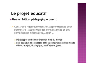 Le projet éducatif
 Une ambition pédagogique pour :
 Construire rigoureusement les apprentissages pour
permettre l’acquisition des connaissances et des
compétences nécessaires….pour …
 Développer une compréhension fine du monde
 Etre capable de s’engager dans la construction d’un monde
démocratique, écologique, pacifique et juste.
 