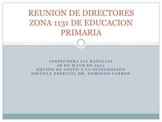 REUNION DE DIRECTORES
ZONA 1131 DE EDUCACION
       PRIMARIA


      INSPECTORA LIA RAPALINI
         28 DE MAYO DE 2012
  EQUIPO DE APOYO A LA INTEGRACION
ESCUELA ESPECIAL DR. DOMINGO CABRED
 
