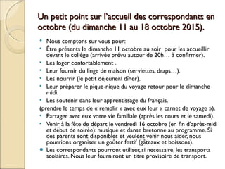 Un petit point sur l’accueil des correspondants enUn petit point sur l’accueil des correspondants en
octobre (du dimanche 11 au 18 octobre 2015).octobre (du dimanche 11 au 18 octobre 2015).
 Nous comptons sur vous pour:
 Être présents le dimanche 11 octobre au soir pour les accueillir
devant le collège (arrivée prévu autour de 20h… à confirmer).
 Les loger confortablement .
 Leur fournir du linge de maison (serviettes, draps…).
 Les nourrir (le petit déjeuner/ dîner).
 Leur préparer le pique-nique du voyage retour pour le dimanche
midi.
 Les soutenir dans leur apprentissage du français.
(prendre le temps de « remplir » avec eux leur « carnet de voyage »).
 Partager avec eux votre vie familiale (après les cours et le samedi).
 Venir à la fête de départ le vendredi 16 octobre (en fin d’après-midi
et début de soirée): musique et danse bretonne au programme. Si
des parents sont disponibles et veulent venir nous aider, nous
pourrions organiser un goûter festif (gâteaux et boissons).
● Les correspondants pourront utiliser, si necessaire, les transports
scolaires. Nous leur fourniront un titre provisoire de transport.
 