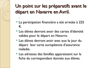 Un point sur les préparatifs avant leUn point sur les préparatifs avant le
départ en Navarre en Avril.départ en Navarre en Avril.
.
 La participation financière a été arretée à 225
€.
 Les élèves devront avoir des cartes d'identité
valides pour le départ en Navarre.
 Les élèves devront avoir avec eux le jour du
départ leur carte européenne d’assurance
maladie.
 Les adresses des familles apparaissent sur la
fiche du correspondant donnée aux élèves.
 