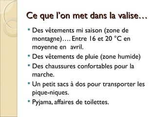 Ce que l’on met dans la valise…Ce que l’on met dans la valise…
 Des vêtements mi saison (zone de
montagne)…. Entre 16 et 20 °C en
moyenne en avril.
 Des vêtements de pluie (zone humide)
 Des chaussures confortables pour la
marche.
 Un petit sacs à dos pour transporter les
pique-niques.
 Pyjama, affaires de toilettes.
 
