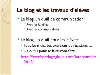 Le blog et les travaux d’élèvesLe blog et les travaux d’élèves
 Le blog, un outil de communication
 Avec les familles
 Avec les correspondants
 Le blog, un outil pour les élèves:
• Tous les mois, des exercices de révisions….
• Un outils pour se faire connaître.
http://lewebpedagogique.com/intercambio
2015/
 
