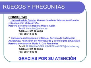 RUEGOS Y PREGUNTAS GRACIAS POR SU ATENCIÓN CONSULTAS Universidad de Oviedo .  Vicerrectorado de Internacionalización y Cooperación al Desarrollo. Persona de contacto: Begoña Miguel Abián Email:  [email_address] Teléfono: 985 10 40 30  Fax: 985 10 40 49 Consejería de Educación y Ciencia .  Servicio de Ordenación Académica, Formación del Profesorado y Tecnologías Educativas. Persona de contacto: María A. Cao Fernández Email:  [email_address] Teléfono: 985 10 86 35 Fax: 985 10 86 15 