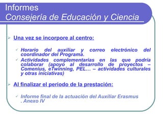 Informes Consejería de Educación y Ciencia Una vez se incorpore al centro: Horario del auxiliar y correo electrónico del coordinador del Programa.  Actividades complementarias en las que podría colaborar (apoyo al desarrollo de proyectos –Comenius, eTwinning, PEL… – actividades culturales y otras iniciativas)   Al finalizar el periodo de la prestación: Informe final de la actuación del Auxiliar  Erasmus . Anexo IV 