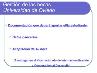 Gestión de las becas  Universidad de Oviedo Documentación que deberá aportar el/la estudiante : Datos bancarios    Aceptación de su beca (A entregar en el Vicerrectorado de Internacionalización y Cooperación al Desarrollo) 