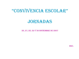 “ CONVIVENCIA ESCOLAR” JORNADAS 26, 27, 28, 29 y 30 noviembre de 2007 rgc. 