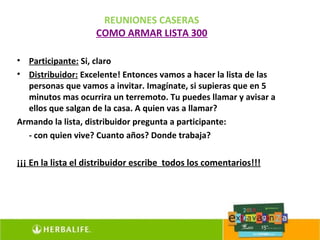 REUNIONES CASERAS
                    COMO ARMAR LISTA 300

• Participante: Si, claro
• Distribuidor: Excelente! Entonces vamos a hacer la lista de las
  personas que vamos a invitar. Imagínate, si supieras que en 5
  minutos mas ocurrira un terremoto. Tu puedes llamar y avisar a
  ellos que salgan de la casa. A quien vas a llamar?
Armando la lista, distribuidor pregunta a participante:
  - con quien vive? Cuanto años? Donde trabaja?

¡¡¡ En la lista el distribuidor escribe todos los comentarios!!!
 