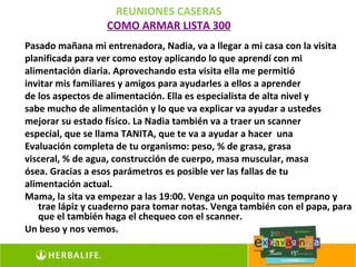 REUNIONES CASERAS
                  COMO ARMAR LISTA 300
Pasado mañana mi entrenadora, Nadia, va a llegar a mi casa con la visita
planificada para ver como estoy aplicando lo que aprendí con mi
alimentación diaria. Aprovechando esta visita ella me permitió
invitar mis familiares y amigos para ayudarles a ellos a aprender
de los aspectos de alimentación. Ella es especialista de alta nivel y
sabe mucho de alimentación y lo que va explicar va ayudar a ustedes
mejorar su estado físico. La Nadia también va a traer un scanner
especial, que se llama TANITA, que te va a ayudar a hacer una
Evaluación completa de tu organismo: peso, % de grasa, grasa
visceral, % de agua, construcción de cuerpo, masa muscular, masa
ósea. Gracias a esos parámetros es posible ver las fallas de tu
alimentación actual.
Mama, la sita va empezar a las 19:00. Venga un poquito mas temprano y
   trae lápiz y cuaderno para tomar notas. Venga también con el papa, para
   que el también haga el chequeo con el scanner.
Un beso y nos vemos.
 