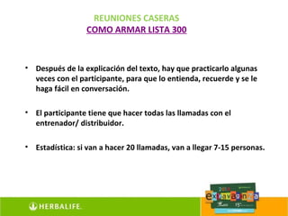 REUNIONES CASERAS
                 COMO ARMAR LISTA 300


• Después de la explicación del texto, hay que practicarlo algunas
  veces con el participante, para que lo entienda, recuerde y se le
  haga fácil en conversación.

• El participante tiene que hacer todas las llamadas con el
  entrenador/ distribuidor.

• Estadística: si van a hacer 20 llamadas, van a llegar 7-15 personas.
 