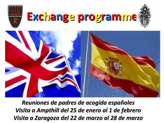 Exchange programme
         •   Visita a Ampthill 25 de enero al 1 de febrero
     •       Visita a Zaragoza 22 de marzo al 28 de marzo




   Reuniones de padres de acogida españoles
 Visita a Ampthill del 25 de enero al 1 de febrero
Visita a Zaragoza del 22 de marzo al 28 de marzo
 