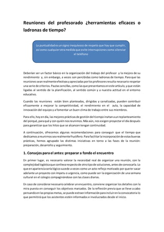 Reuniones del profesorado ¿herramientas eficaces o
ladronas de tiempo?
Deberían ser un factor básico en la organización del trabajo del profesor y la mejora de su
rendimiento y, sin embargo, a veces son percibidas como ladronas de tiempo. Para que las
reunionesseanrealmenteefectivasyapreciadasporlosprofesoresresulta necesario respetar
una serie de criterios.Pautassencillas,comolasque presentamoseneste artículo,yque están
ligadas al sentido de la planificación, al sentido común y a nuestra actitud en el entorno
educativo.
Cuando las reuniones están bien planteadas, dirigidas y canalizadas, pueden contribuir
eficazmente a mejorar la competitividad, el rendimiento en el aula, la capacidad de
innovación del equipo y a fomentar un buen clima de trabajo entre sus miembros.
Para ello,hoyendía, lasmejoresprácticasde gestióndel tiempoinvitanaunreplanteamiento
del porqué,paraqué y con quiénnosreunimos.Másaún, nos exigen proyectar el día después
para garantizar que los hitos que se alcancen tengan continuidad.
A continuación, ofrecemos algunas recomendaciones para conseguir que el tiempo que
dedicamosareunirnossearealmentefructífero.Parafacilitarlaincorporaciónde estasbuenas
prácticas, hemos agrupado las distintas iniciativas en torno a las fases de la reunión:
preparación, desarrollo y seguimiento.
1. Consejos parael antes:preparar a fondo el encuentro
En primer lugar, es necesario valorar la necesidad real de organizar una reunión, con la
complejidadlogísticaque conllevarespectode otrotipode soluciones,antesde convocarla.Lo
que enaparienciaseríalógicosucede a veces como un acto reflejo motivado por querer sacar
adelante un proyecto con ímpetu o urgencia, como puede ser la organización de una semana
cultural en el colegio compaginándose con las clases diarias.
En caso de considerarnecesariocelebrar unencuentro, conviene organizar los detalles con la
mira puesta en conseguir los objetivos marcados. De la reflexión previa que se lleve a cabo
pensandoenlaspropiasmetas,se puede extraerinformaciónparaincluirenlaconvocatoria lo
que permitirá que los asistentes estén informados e involucrados desde el inicio.
La puntualidadesunsigno inequívoco de respeto que hay que cumplir,
así como cualquierotramedidaque evite interrupciones como silenciar
el teléfono
 