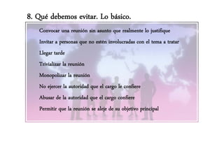 8. Qué debemos evitar. Lo básico.
   Convocar una reunión sin asunto que realmente lo justifique
   Invitar a personas que no estén involucradas con el tema a tratar
   Llegar tarde
   Trivializar la reunión
   Monopolizar la reunión
   No ejercer la autoridad que el cargo le confiere
   Abusar d l t id d
   Ab de la autoridad que ell cargo confierefi
   Permitir que la reunión se aleje de su objetivo principal
 