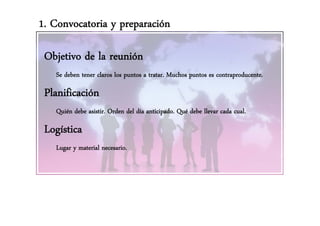 1. Convocatoria y preparación

 Objetivo de la reunión
   j
   Se deben tener claros los puntos a tratar. Muchos puntos es contraproducente.

 Planificación
   Quién debe asistir. Orden del día anticipado. Qué debe llevar cada cual.

 Logística
   Lugar y material necesario.
 