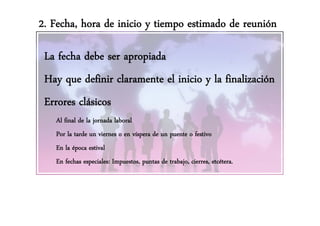 2. Fecha, hora de inicio y tiempo estimado de reunión

 La fecha debe ser apropiada
                    p p
 Hay que definir claramente el inicio y la finalización
 Errores clásicos
   Al final de la jornada laboral
   Por la tarde un viernes o en víspera de un puente o festivo
   En la época estival
   En fechas especiales: Impuestos, p
                p           p       puntas de trabajo, cierres, etcétera.
                                                   j
 